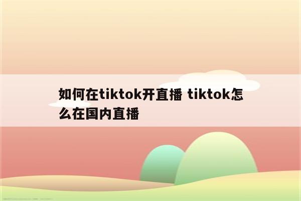 如何在tiktok开直播 tiktok怎么在国内直播