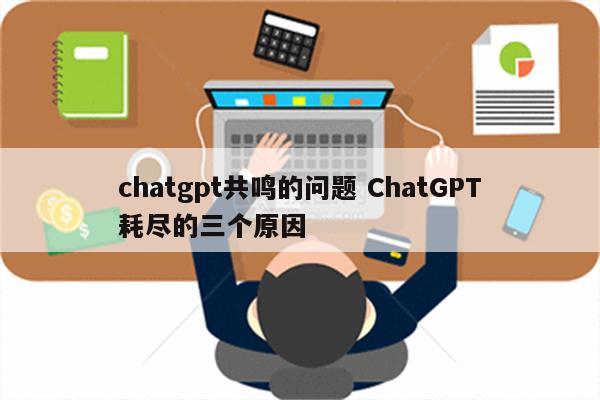 chatgpt共鸣的问题 ChatGPT耗尽的三个原因