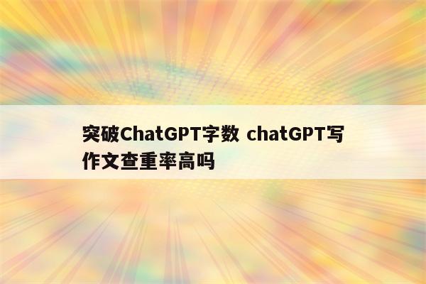 突破ChatGPT字数 chatGPT写作文查重率高吗