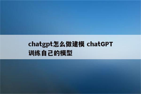 chatgpt怎么做建模 chatGPT训练自己的模型