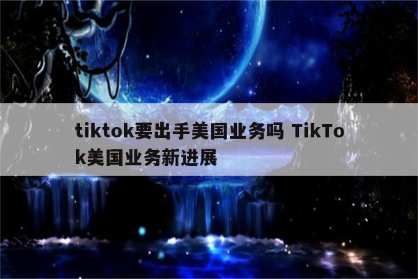 tiktok要出手美国业务吗 TikTok美国业务新进展