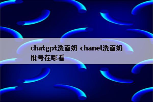 chatgpt洗面奶 chanel洗面奶批号在哪看