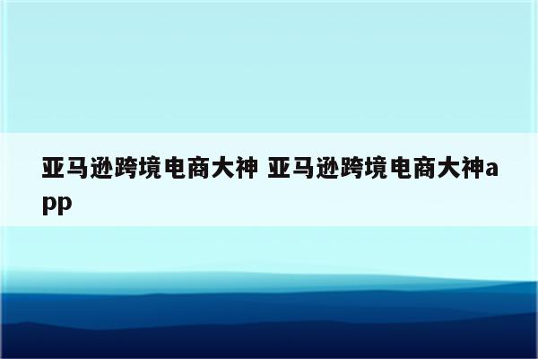 亚马逊跨境电商大神 亚马逊跨境电商大神app