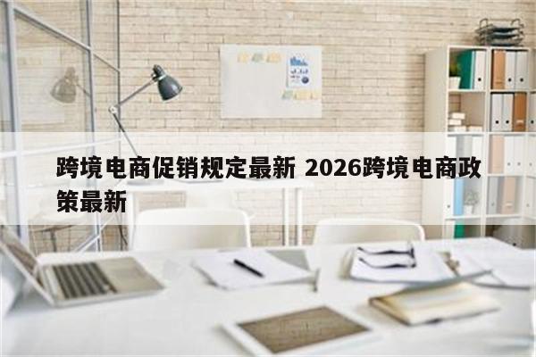 跨境电商促销规定最新 2026跨境电商政策最新