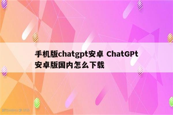 手机版chatgpt安卓 ChatGPt安卓版国内怎么下载