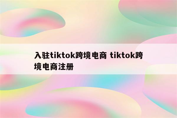 入驻tiktok跨境电商 tiktok跨境电商注册