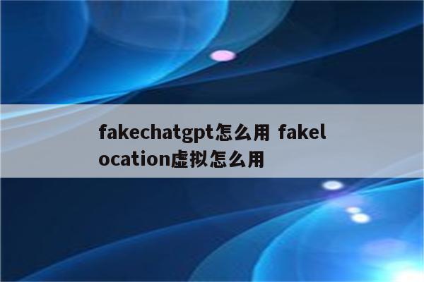 fakechatgpt怎么用 fakelocation虚拟怎么用