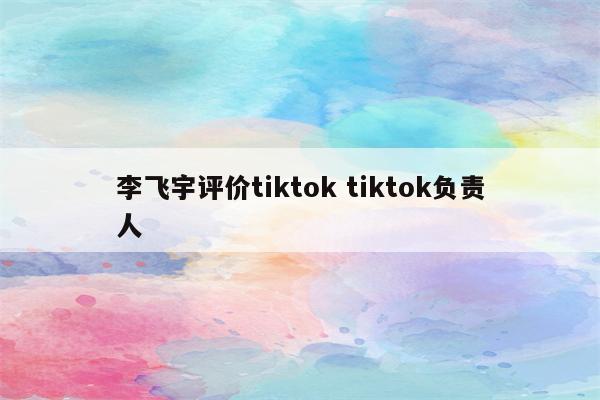 李飞宇评价tiktok tiktok负责人