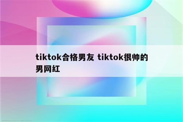 tiktok合格男友 tiktok很帅的男网红