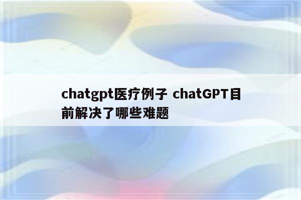 chatgpt医疗例子 chatGPT目前解决了哪些难题