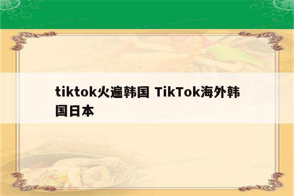 tiktok火遍韩国 TikTok海外韩国日本