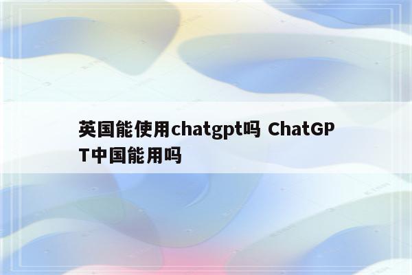 英国能使用chatgpt吗 ChatGPT中国能用吗