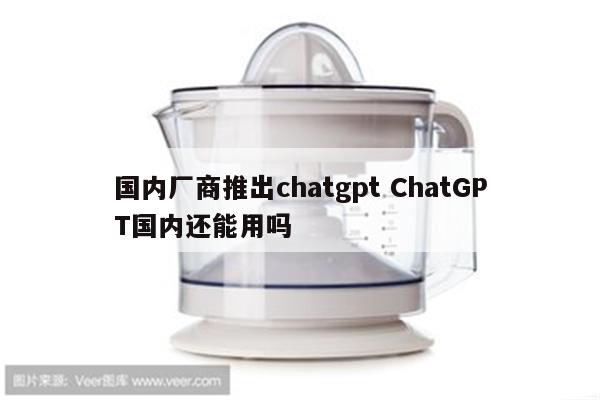 国内厂商推出chatgpt ChatGPT国内还能用吗