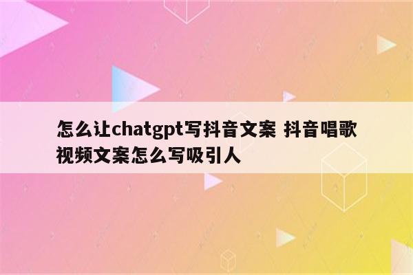 怎么让chatgpt写抖音文案 抖音唱歌视频文案怎么写吸引人