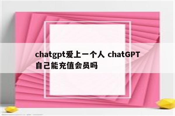 chatgpt爱上一个人 chatGPT自己能充值会员吗
