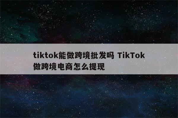 tiktok能做跨境批发吗 TikTok做跨境电商怎么提现