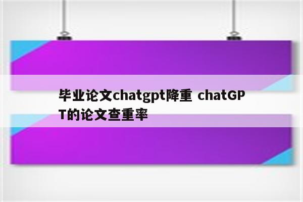 毕业论文chatgpt降重 chatGPT的论文查重率