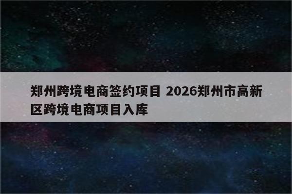 郑州跨境电商签约项目 2026郑州市高新区跨境电商项目入库