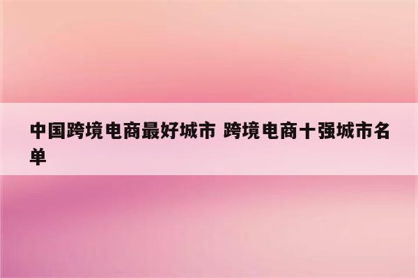 中国跨境电商最好城市 跨境电商十强城市名单