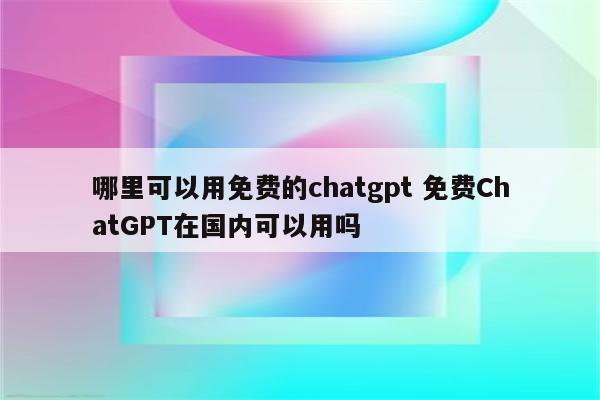 哪里可以用免费的chatgpt 免费ChatGPT在国内可以用吗