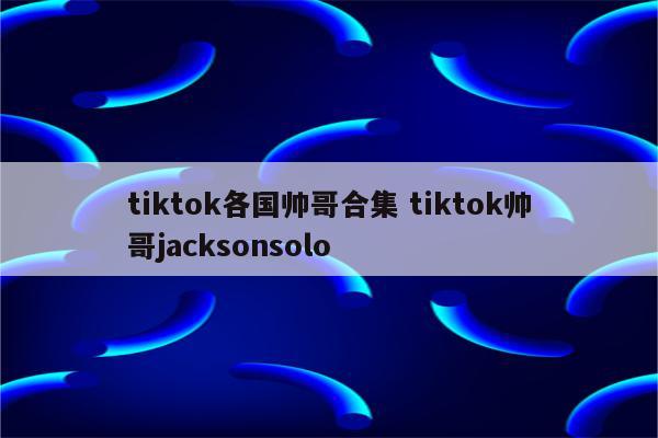 tiktok各国帅哥合集 tiktok帅哥jacksonsolo