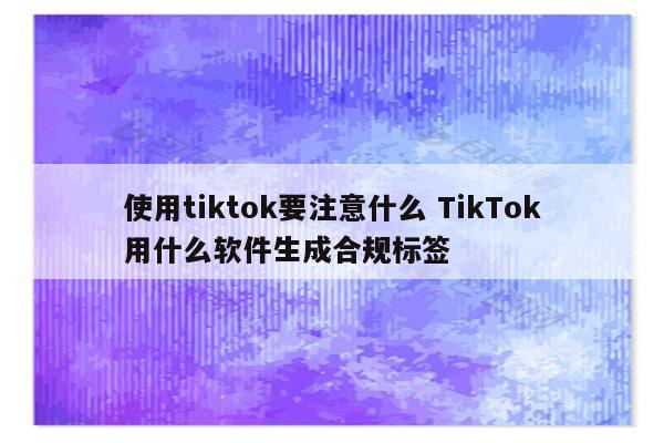 使用tiktok要注意什么 TikTok用什么软件生成合规标签