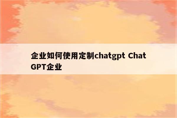 企业如何使用定制chatgpt ChatGPT企业