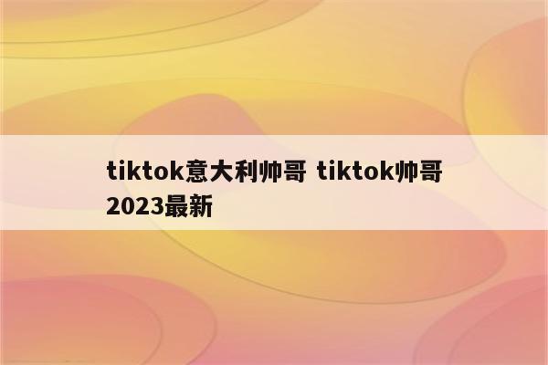 tiktok意大利帅哥 tiktok帅哥2023最新