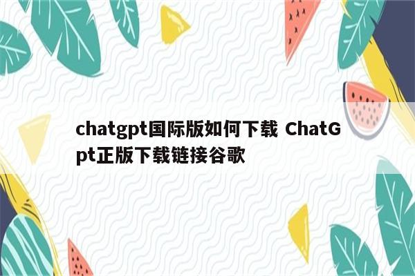 chatgpt国际版如何下载 ChatGpt正版下载链接谷歌