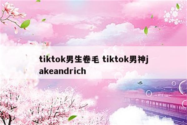 tiktok男生卷毛 tiktok男神jakeandrich