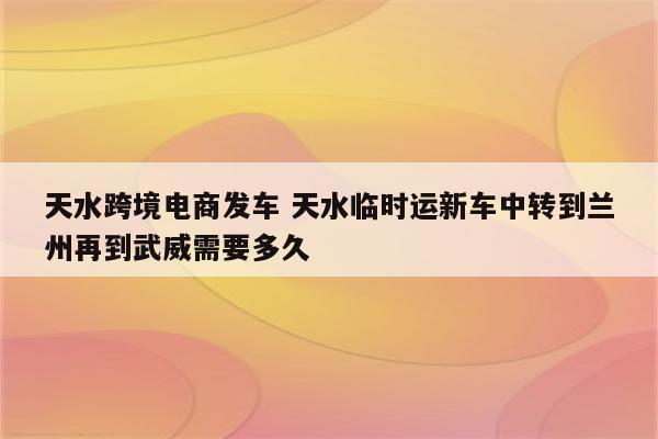 天水跨境电商发车 天水临时运新车中转到兰州再到武威需要多久
