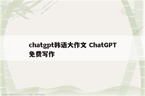 chatgpt韩语大作文 ChatGPT免费写作