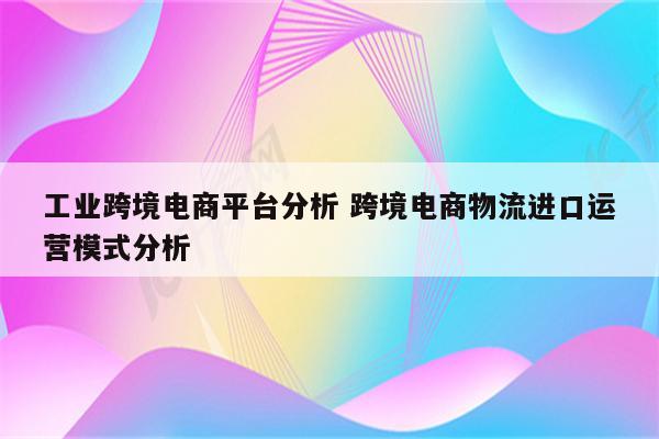 工业跨境电商平台分析 跨境电商物流进口运营模式分析