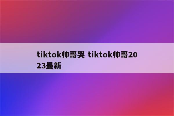 tiktok帅哥哭 tiktok帅哥2023最新