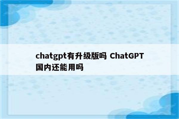 chatgpt有升级版吗 ChatGPT国内还能用吗
