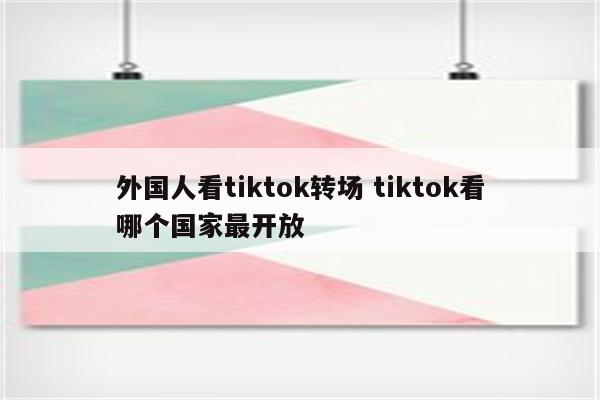 外国人看tiktok转场 tiktok看哪个国家最开放