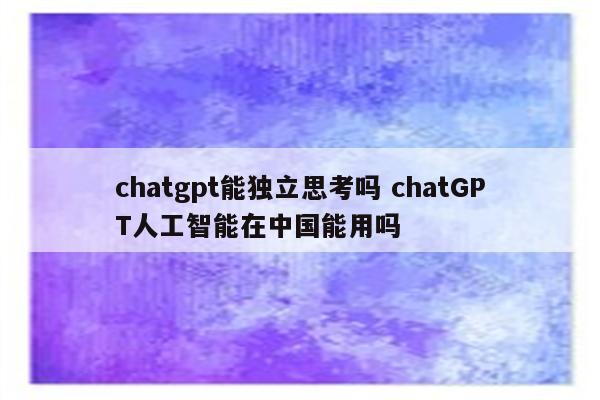chatgpt能独立思考吗 chatGPT人工智能在中国能用吗