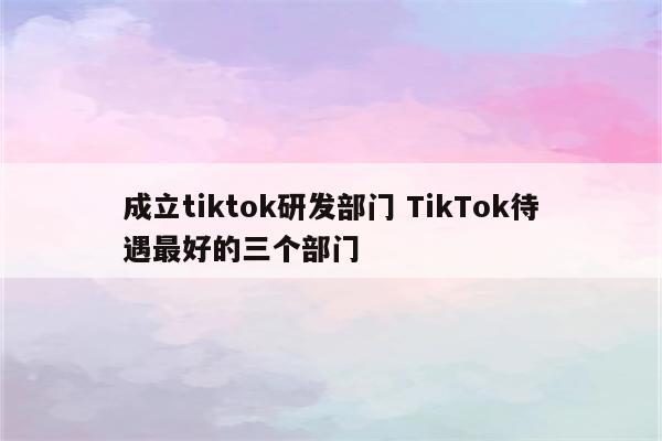 成立tiktok研发部门 TikTok待遇最好的三个部门