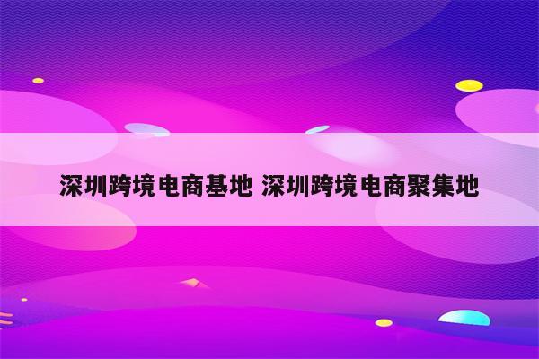 深圳跨境电商基地 深圳跨境电商聚集地
