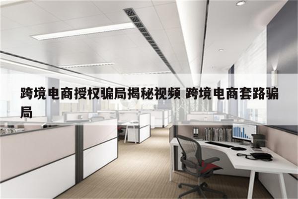 跨境电商授权骗局揭秘视频 跨境电商套路骗局