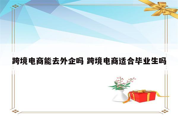 跨境电商能去外企吗 跨境电商适合毕业生吗