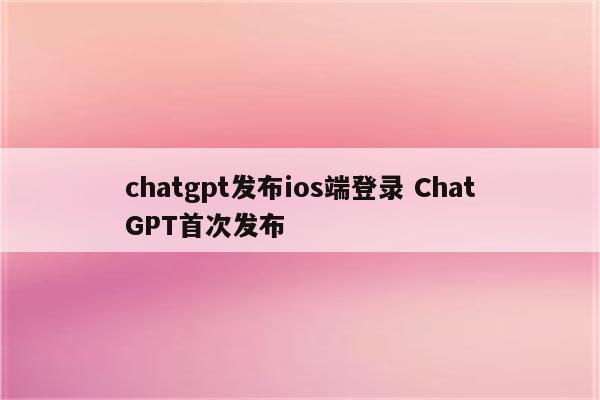 chatgpt发布ios端登录 ChatGPT首次发布