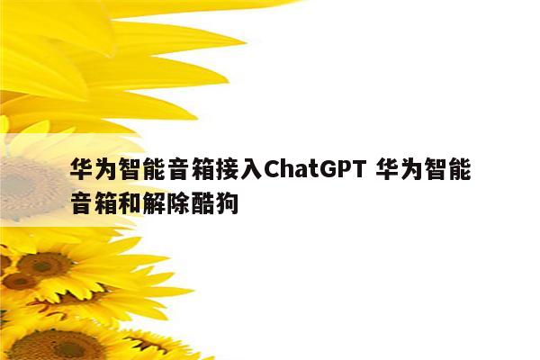 华为智能音箱接入ChatGPT 华为智能音箱和解除酷狗