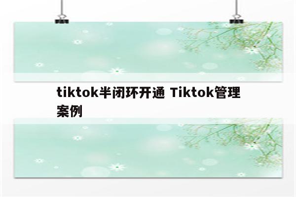 tiktok半闭环开通 Tiktok管理案例