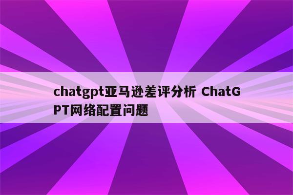 chatgpt亚马逊差评分析 ChatGPT网络配置问题