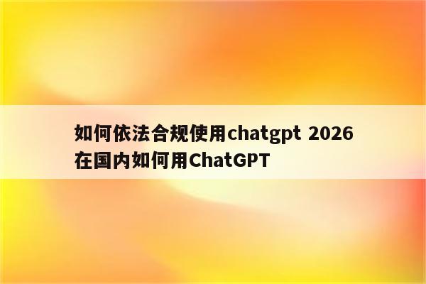 如何依法合规使用chatgpt 2026在国内如何用ChatGPT