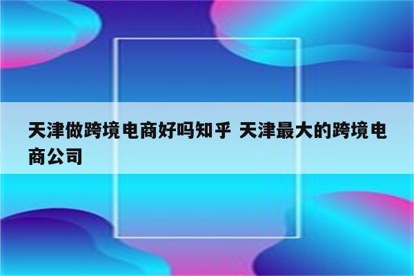 天津做跨境电商好吗知乎 天津最大的跨境电商公司