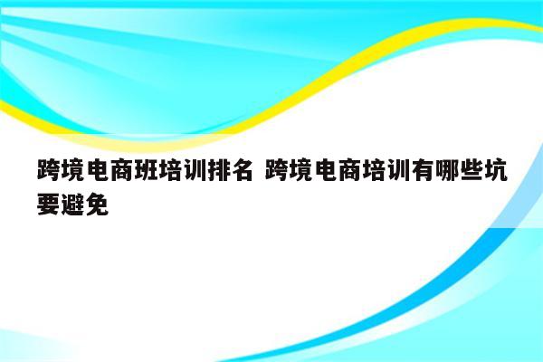 跨境电商班培训排名 跨境电商培训有哪些坑要避免