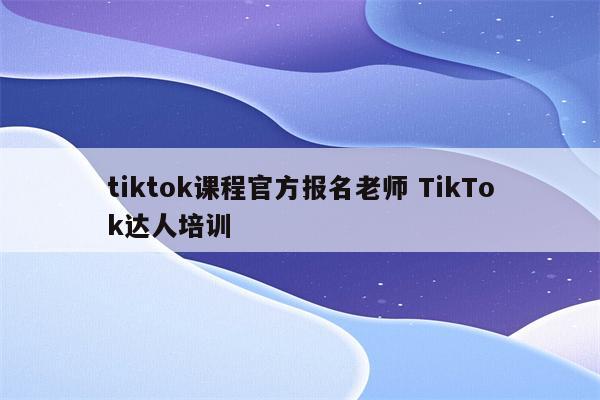 tiktok课程官方报名老师 TikTok达人培训