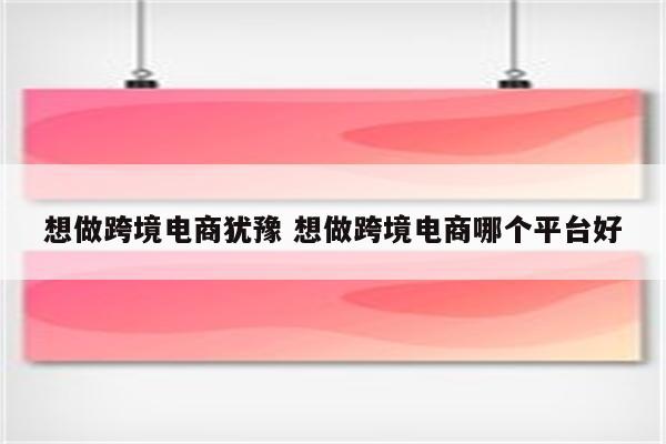 想做跨境电商犹豫 想做跨境电商哪个平台好